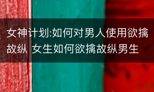 女神计划:如何对男人使用欲擒故纵 女生如何欲擒故纵男生