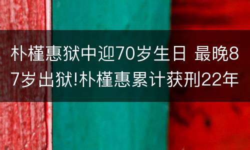 朴槿惠狱中迎70岁生日 最晚87岁出狱!朴槿惠累计获刑22年