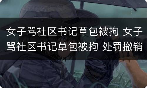 女子骂社区书记草包被拘 女子骂社区书记草包被拘 处罚撤销