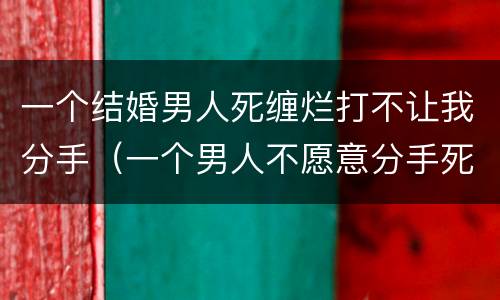 一个结婚男人死缠烂打不让我分手（一个男人不愿意分手死缠烂打是什么原因）