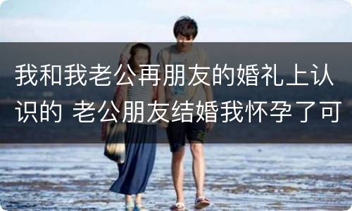 我和我老公再朋友的婚礼上认识的 老公朋友结婚我怀孕了可以去吗