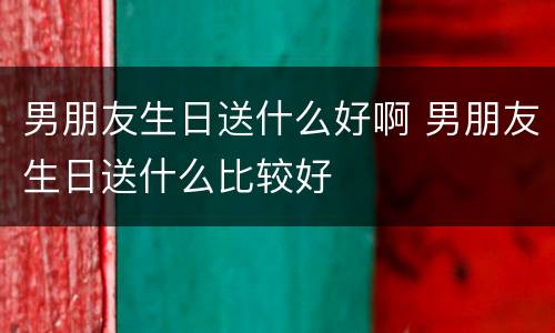 男朋友生日送什么好啊 男朋友生日送什么比较好
