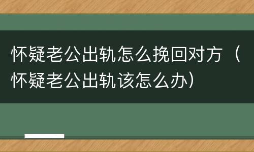 怀疑老公出轨怎么挽回对方（怀疑老公出轨该怎么办）