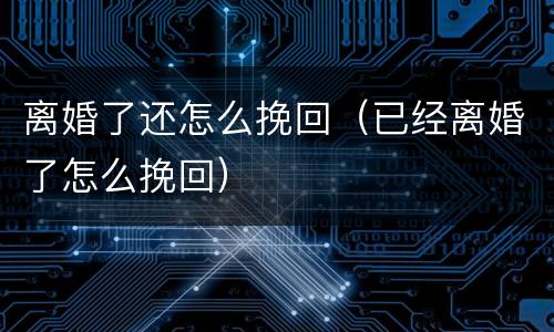 离婚了还怎么挽回（已经离婚了怎么挽回）