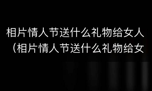 相片情人节送什么礼物给女人（相片情人节送什么礼物给女人比较好）
