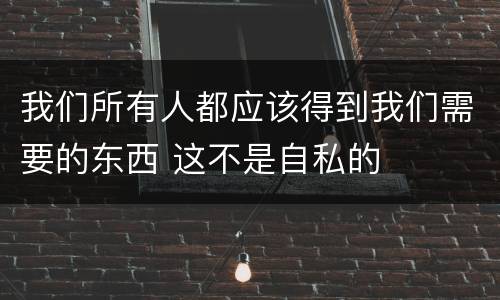 我们所有人都应该得到我们需要的东西 这不是自私的