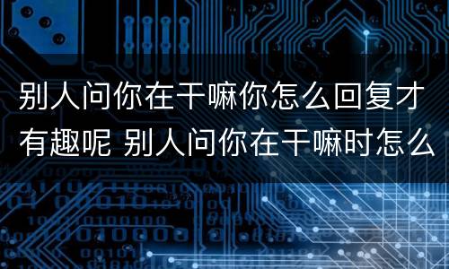 别人问你在干嘛你怎么回复才有趣呢 别人问你在干嘛时怎么有趣的回复他