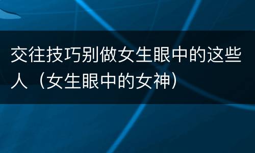交往技巧别做女生眼中的这些人（女生眼中的女神）