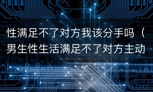 性满足不了对方我该分手吗（男生性生活满足不了对方主动说分手有吗）