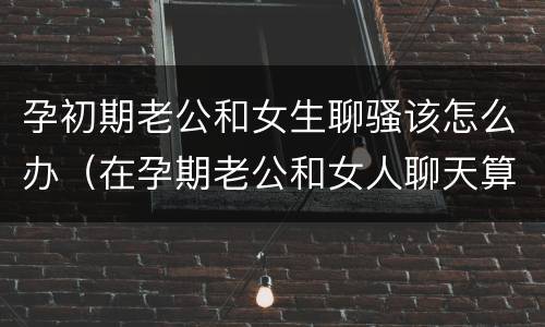 孕初期老公和女生聊骚该怎么办（在孕期老公和女人聊天算不算出轨）