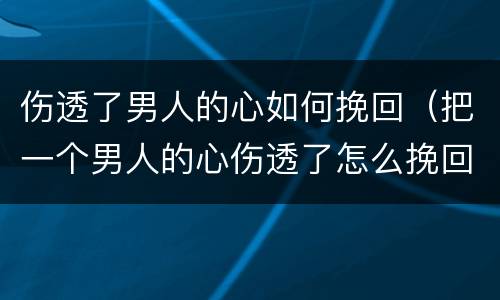 伤透了男人的心如何挽回（把一个男人的心伤透了怎么挽回）
