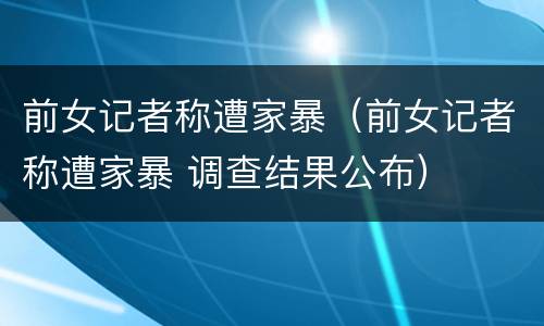 前女记者称遭家暴（前女记者称遭家暴 调查结果公布）