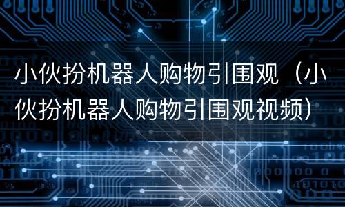 小伙扮机器人购物引围观（小伙扮机器人购物引围观视频）