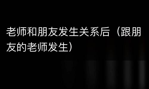 老师和朋友发生关系后（跟朋友的老师发生）