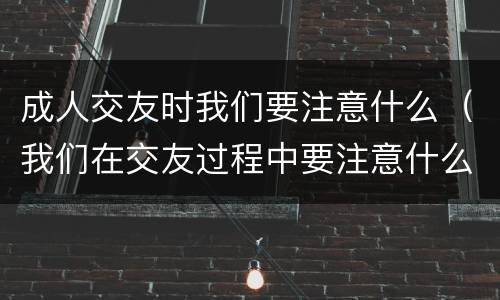成人交友时我们要注意什么（我们在交友过程中要注意什么）
