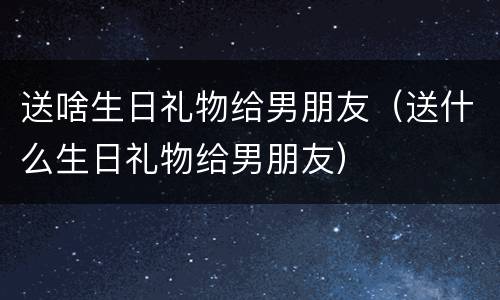 送啥生日礼物给男朋友（送什么生日礼物给男朋友）