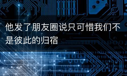 他发了朋友圈说只可惜我们不是彼此的归宿