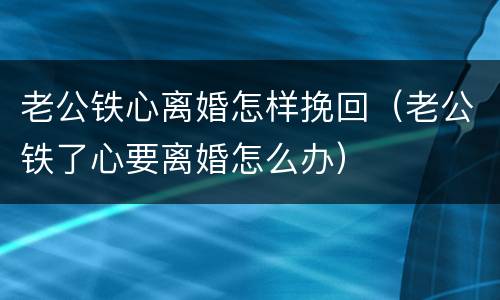 老公铁心离婚怎样挽回（老公铁了心要离婚怎么办）