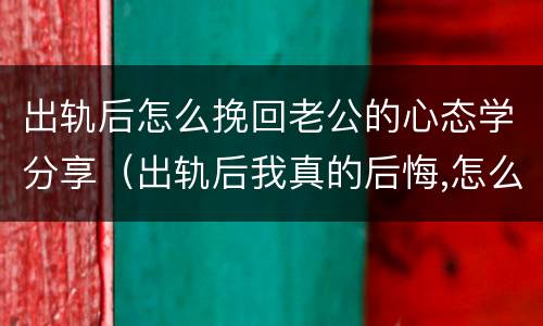 出轨后怎么挽回老公的心态学分享（出轨后我真的后悔,怎么才能挽回老公的心）