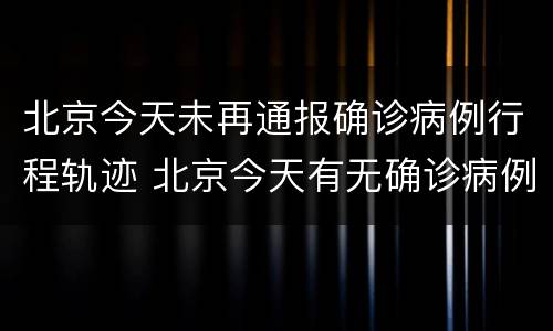 北京今天未再通报确诊病例行程轨迹 北京今天有无确诊病例