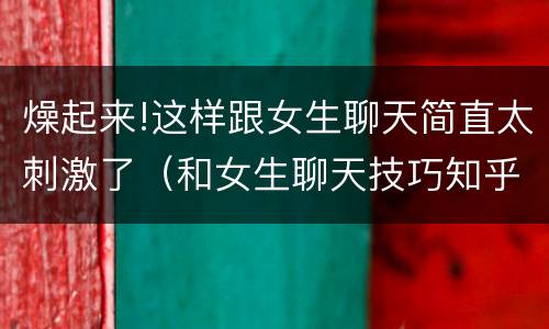 燥起来!这样跟女生聊天简直太刺激了（和女生聊天技巧知乎）
