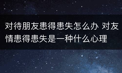 对待朋友患得患失怎么办 对友情患得患失是一种什么心理