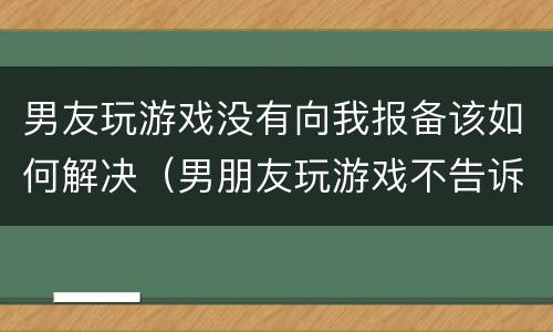男友玩游戏没有向我报备该如何解决（男朋友玩游戏不告诉我）