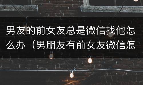 男友的前女友总是微信找他怎么办（男朋友有前女友微信怎么办）