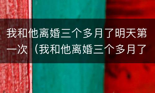 我和他离婚三个多月了明天第一次（我和他离婚三个多月了明天第一次联系）