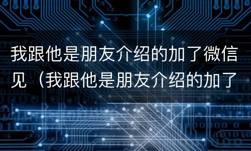 我跟他是朋友介绍的加了微信见（我跟他是朋友介绍的加了微信见面怎么办）