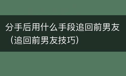 分手后用什么手段追回前男友（追回前男友技巧）