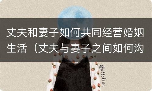 丈夫和妻子如何共同经营婚姻生活（丈夫与妻子之间如何沟通）