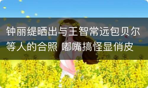 钟丽缇晒出与王智常远包贝尔等人的合照 嘟嘴搞怪显俏皮