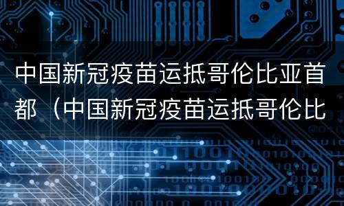 中国新冠疫苗运抵哥伦比亚首都（中国新冠疫苗运抵哥伦比亚首都机场）