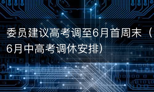 委员建议高考调至6月首周末（6月中高考调休安排）