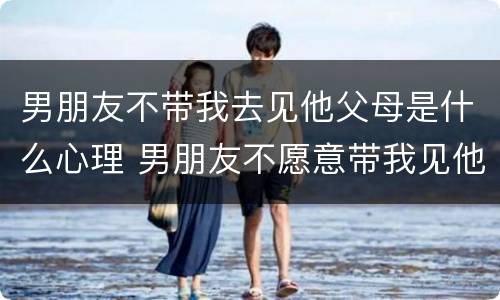 男朋友不带我去见他父母是什么心理 男朋友不愿意带我见他父母
