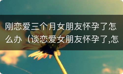 刚恋爱三个月女朋友怀孕了怎么办（谈恋爱女朋友怀孕了,怎么办）