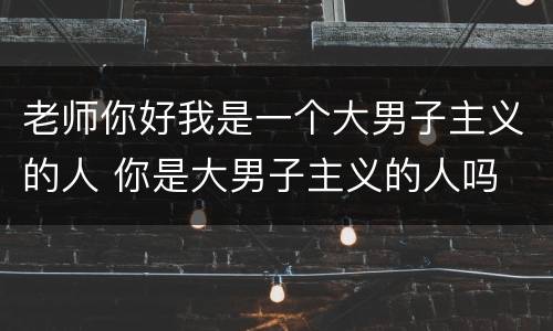 老师你好我是一个大男子主义的人 你是大男子主义的人吗