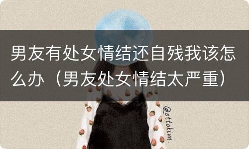 男友有处女情结还自残我该怎么办（男友处女情结太严重）