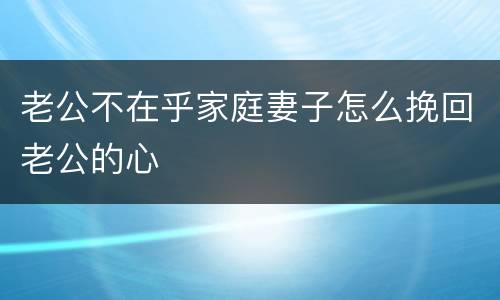 老公不在乎家庭妻子怎么挽回老公的心