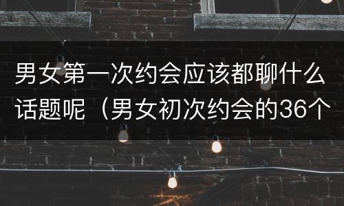 男女第一次约会应该都聊什么话题呢（男女初次约会的36个问题）