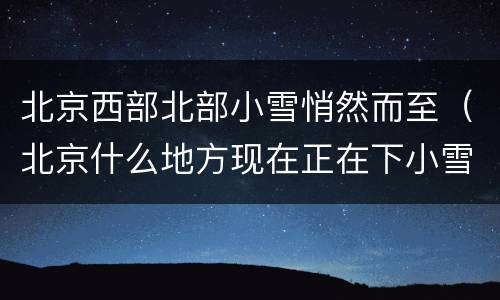 北京西部北部小雪悄然而至（北京什么地方现在正在下小雪）