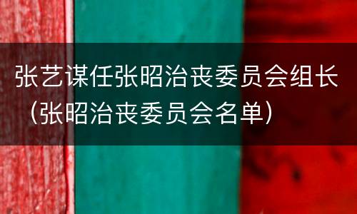 张艺谋任张昭治丧委员会组长（张昭治丧委员会名单）