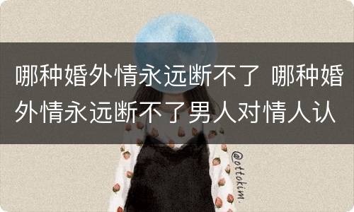 哪种婚外情永远断不了 哪种婚外情永远断不了男人对情人认真的表现
