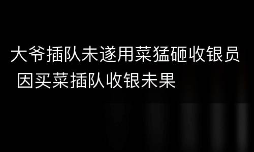 大爷插队未遂用菜猛砸收银员 因买菜插队收银未果