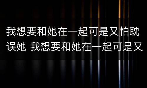 我想要和她在一起可是又怕耽误她 我想要和她在一起可是又怕耽误她了