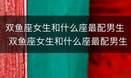 双鱼座女生和什么座最配男生 双鱼座女生和什么座最配男生指数
