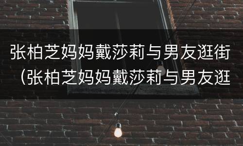 张柏芝妈妈戴莎莉与男友逛街（张柏芝妈妈戴莎莉与男友逛街视频）