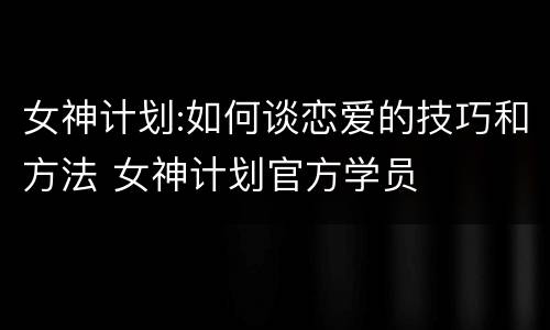 女神计划:如何谈恋爱的技巧和方法 女神计划官方学员