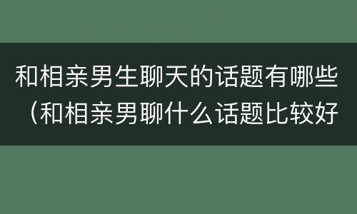 和相亲男生聊天的话题有哪些（和相亲男聊什么话题比较好）